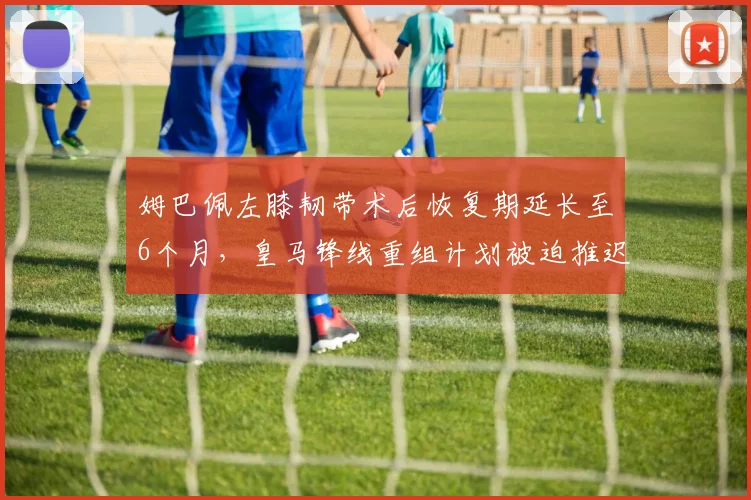 姆巴佩左膝韧带术后恢复期延长至6个月，皇马锋线重组计划被迫推迟__br_