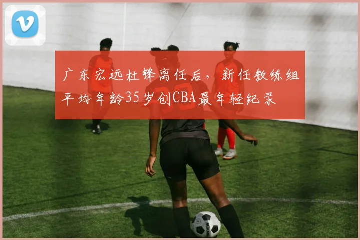 广东宏远杜锋离任后，新任教练组平均年龄35岁创CBA最年轻纪录
