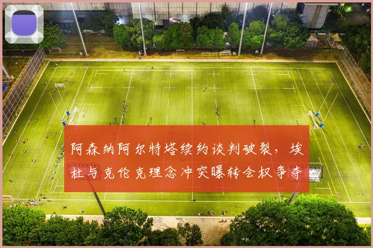 阿森纳阿尔特塔续约谈判破裂，埃杜与克伦克理念冲突曝转会权争夺