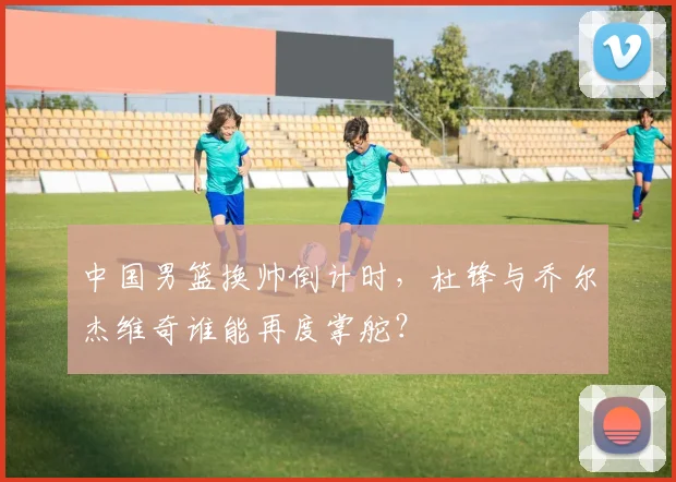 中国男篮换帅倒计时，杜锋与乔尔杰维奇谁能再度掌舵？