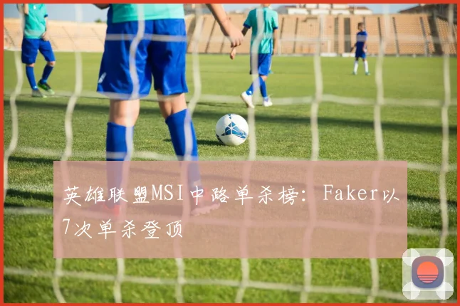 英雄联盟MSI中路单杀榜：Faker以7次单杀登顶